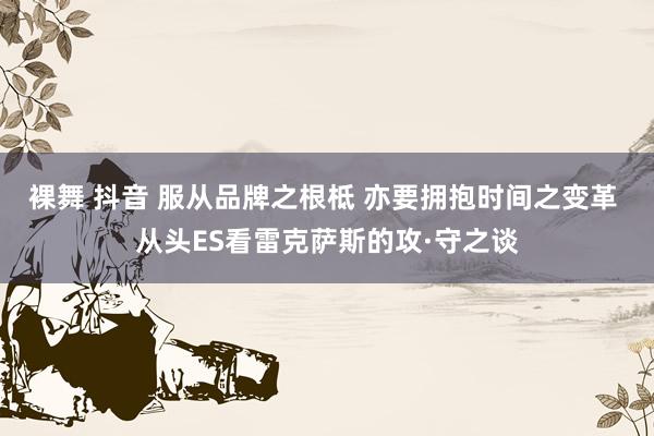 裸舞 抖音 服从品牌之根柢 亦要拥抱时间之变革 从头ES看雷克萨斯的攻·守之谈