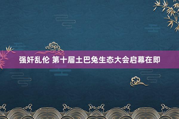 强奸乱伦 第十届土巴兔生态大会启幕在即