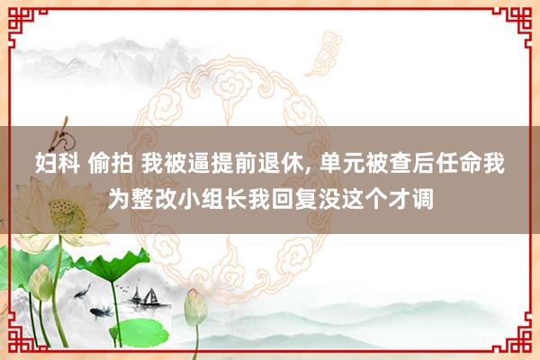 妇科 偷拍 我被逼提前退休， 单元被查后任命我为整改小组长我回复没这个才调