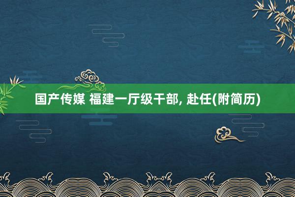 国产传媒 福建一厅级干部， 赴任(附简历)