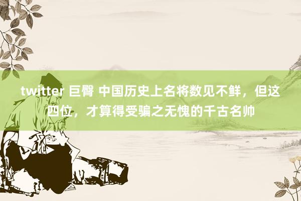 twitter 巨臀 中国历史上名将数见不鲜，但这四位，才算得受骗之无愧的千古名帅