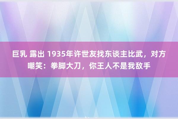 巨乳 露出 1935年许世友找东谈主比武，对方嘲笑：拳脚大刀，你王人不是我敌手