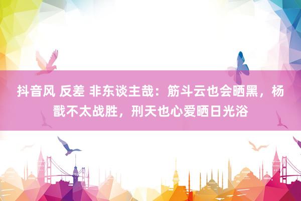 抖音风 反差 非东谈主哉：筋斗云也会晒黑，杨戬不太战胜，刑天也心爱晒日光浴