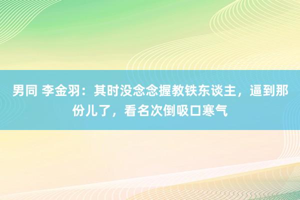 男同 李金羽：其时没念念握教铁东谈主，逼到那份儿了，看名次倒吸口寒气