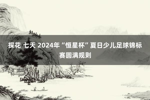 探花 七天 2024年“恒星杯”夏日少儿足球锦标赛圆满规则