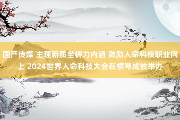 国产传媒 主理新质坐褥力内涵 鼓励人命科技职业向上 2024世界人命科技大会在横琴成效举办