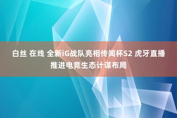 白丝 在线 全新iG战队亮相传闻杯S2 虎牙直播推进电竞生态计谋布局