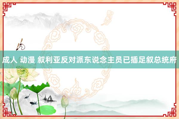 成人 动漫 叙利亚反对派东说念主员已插足叙总统府