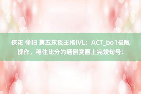 探花 偷拍 第五东谈主格IVL：ACT_bo1极限操作，稳住比分为通例赛画上完竣句号！