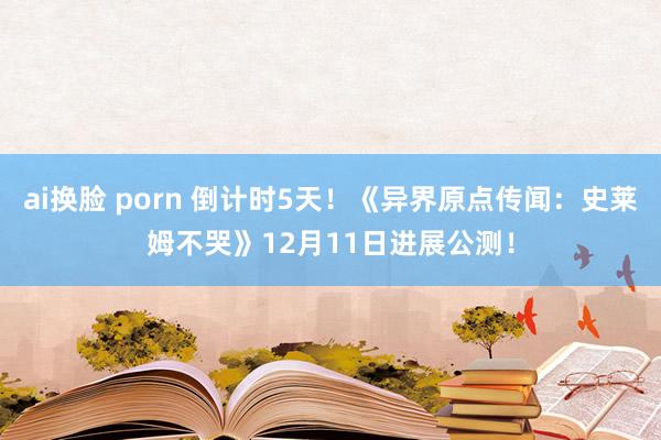 ai换脸 porn 倒计时5天！《异界原点传闻：史莱姆不哭》12月11日进展公测！