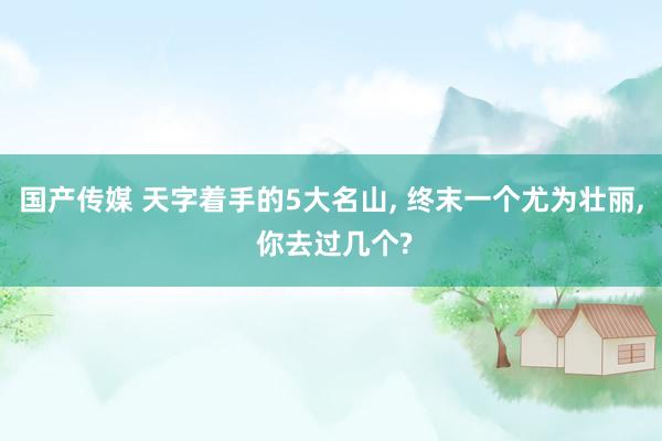 国产传媒 天字着手的5大名山， 终末一个尤为壮丽， 你去过几个?