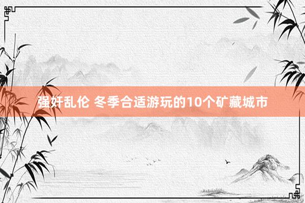 强奸乱伦 冬季合适游玩的10个矿藏城市