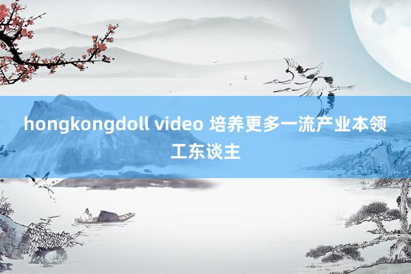 hongkongdoll video 培养更多一流产业本领工东谈主