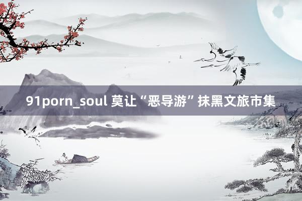 91porn_soul 莫让“恶导游”抹黑文旅市集