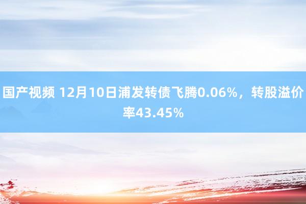 国产视频 12月10日浦发转债飞腾0.06%，转股溢价率43.45%