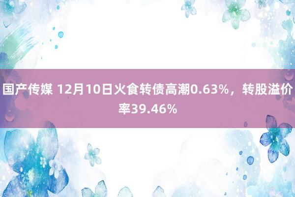 国产传媒 12月10日火食转债高潮0.63%，转股溢价率39.46%