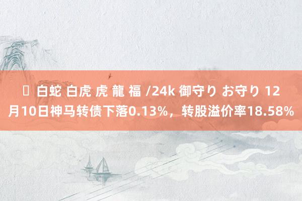 ✨白蛇 白虎 虎 龍 福 /24k 御守り お守り 12月10日神马转债下落0.13%，转股溢价率18.58%