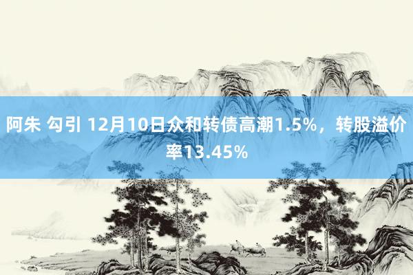 阿朱 勾引 12月10日众和转债高潮1.5%，转股溢价率13.45%