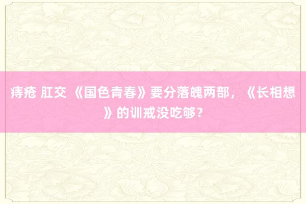 痔疮 肛交 《国色青春》要分落魄两部，《长相想》的训戒没吃够？