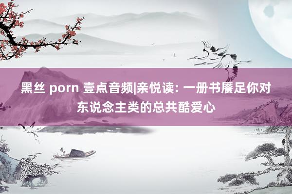 黑丝 porn 壹点音频|亲悦读: 一册书餍足你对东说念主类的总共酷爱心