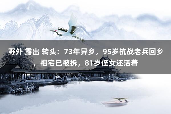 野外 露出 转头：73年异乡，95岁抗战老兵回乡，祖宅已被拆，81岁侄女还活着