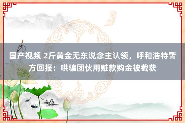 国产视频 2斤黄金无东说念主认领，呼和浩特警方回报：哄骗团伙用赃款购金被截获