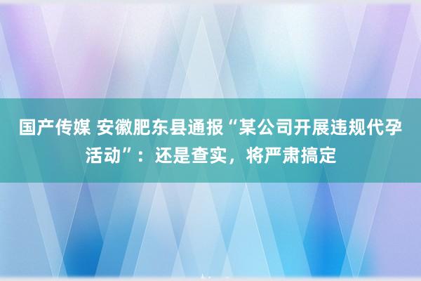 国产传媒 安徽肥东县通报“某公司开展违规代孕活动”：还是查实，将严肃搞定