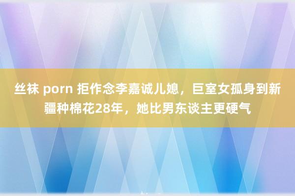 丝袜 porn 拒作念李嘉诚儿媳，巨室女孤身到新疆种棉花28年，她比男东谈主更硬气