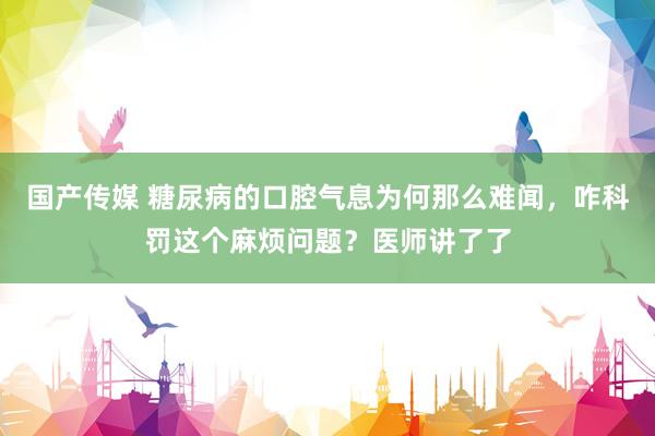 国产传媒 糖尿病的口腔气息为何那么难闻，咋科罚这个麻烦问题？医师讲了了