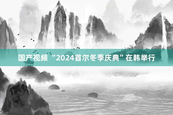 国产视频 “2024首尔冬季庆典”在韩举行