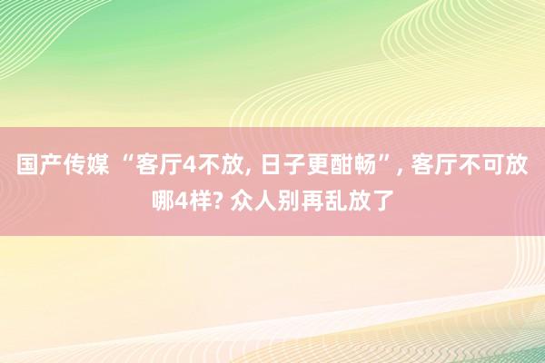 国产传媒 “客厅4不放， 日子更酣畅”， 客厅不可放哪4样? 众人别再乱放了