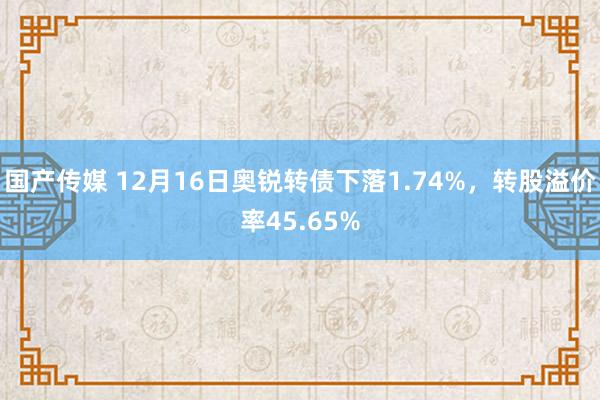 国产传媒 12月16日奥锐转债下落1.74%，转股溢价率45.65%