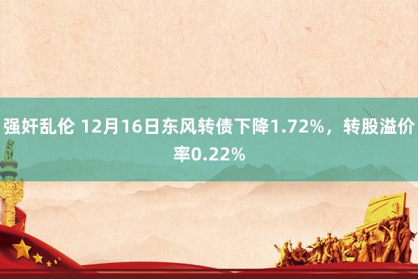 强奸乱伦 12月16日东风转债下降1.72%，转股溢价率0.22%