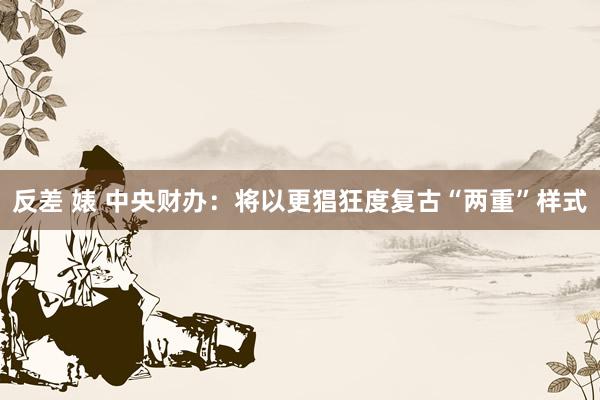 反差 婊 中央财办：将以更猖狂度复古“两重”样式