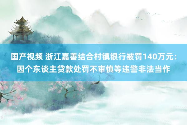 国产视频 浙江嘉善结合村镇银行被罚140万元：因个东谈主贷款处罚不审慎等违警非法当作