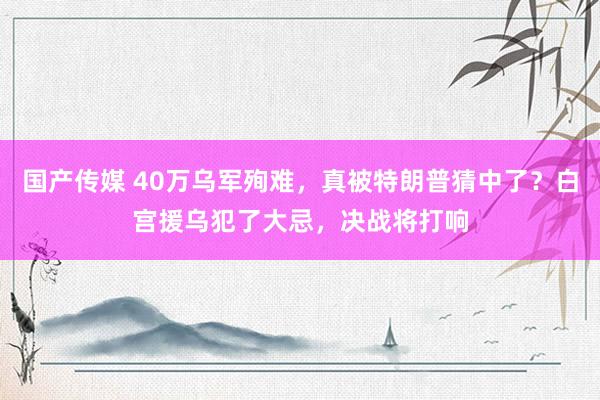 国产传媒 40万乌军殉难，真被特朗普猜中了？白宫援乌犯了大忌，决战将打响