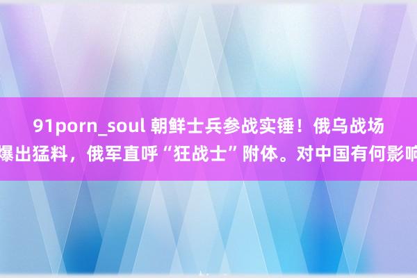 91porn_soul 朝鲜士兵参战实锤！俄乌战场爆出猛料，俄军直呼“狂战士”附体。对中国有何影响