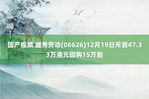 国产视频 越秀劳动(06626)12月19日斥资47.33万港元回购15万股