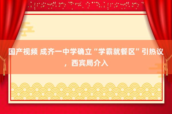 国产视频 成齐一中学确立“学霸就餐区”引热议，西宾局介入