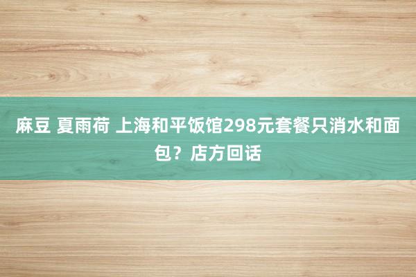 麻豆 夏雨荷 上海和平饭馆298元套餐只消水和面包？店方回话