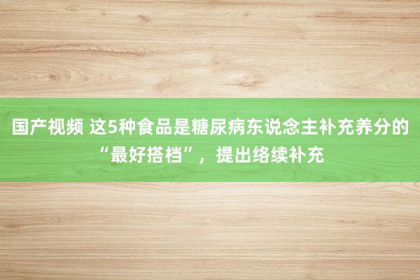 国产视频 这5种食品是糖尿病东说念主补充养分的“最好搭档”，提出络续补充