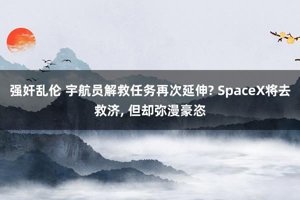 强奸乱伦 宇航员解救任务再次延伸? SpaceX将去救济， 但却弥漫豪恣