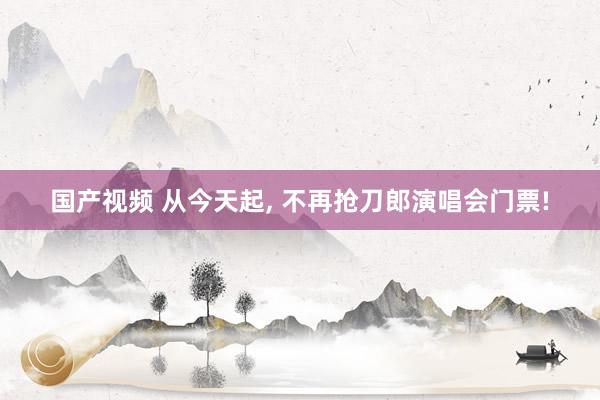 国产视频 从今天起， 不再抢刀郎演唱会门票!