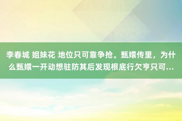 李春城 姐妹花 地位只可靠争抢。甄嬛传里，为什么甄嬛一开动想驻防其后发现根底行欠亨只可...