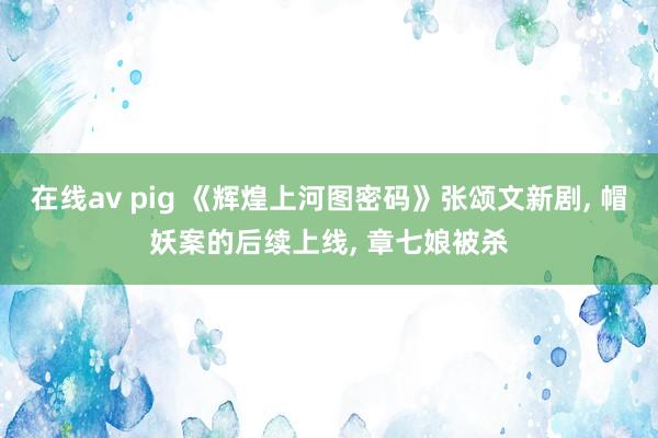 在线av pig 《辉煌上河图密码》张颂文新剧， 帽妖案的后续上线， 章七娘被杀