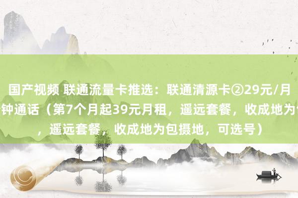 国产视频 联通流量卡推选：联通清源卡②29元/月50G流量+500分钟通话（第7个月起39元月租，遥远套餐，收成地为包摄地，可选号）