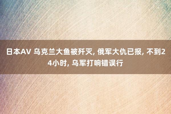 日本AV 乌克兰大鱼被歼灭， 俄军大仇已报， 不到24小时， 乌军打响错误行