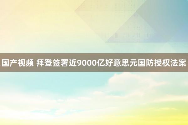 国产视频 拜登签署近9000亿好意思元国防授权法案