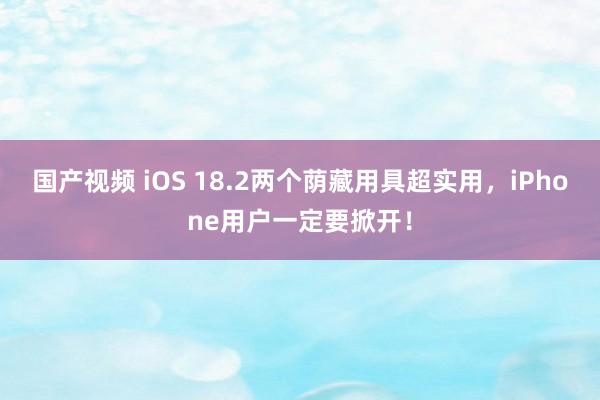 国产视频 iOS 18.2两个荫藏用具超实用，iPhone用户一定要掀开！