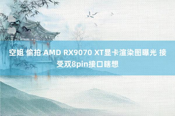 空姐 偷拍 AMD RX9070 XT显卡渲染图曝光 接受双8pin接口瞎想